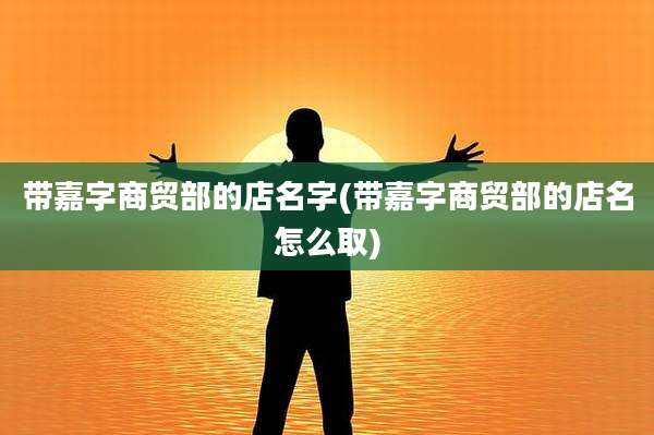 带嘉字商贸部的店名字(带嘉字商贸部的店名怎么取)