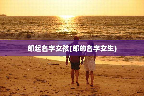 郎起名字女孩(郎的名字女生)