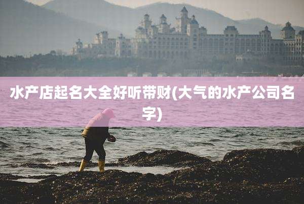 水产店起名大全好听带财(大气的水产公司名字)