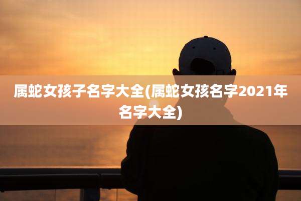 属蛇女孩子名字大全(属蛇女孩名字2021年名字大全)