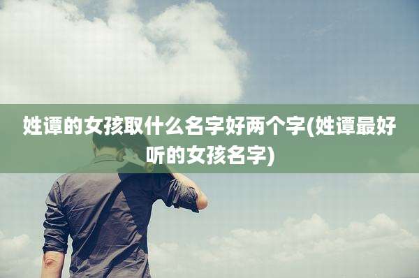 姓谭的女孩取什么名字好两个字(姓谭最好听的女孩名字)