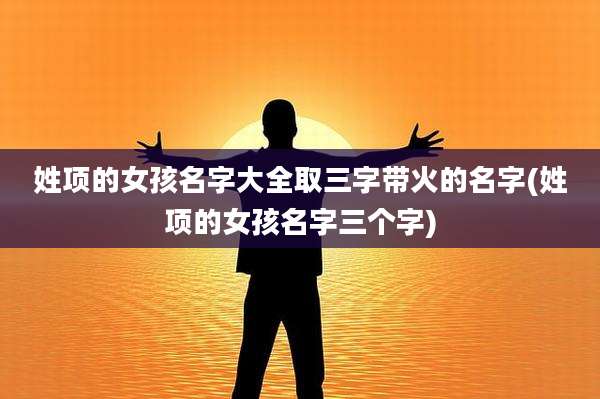 姓项的女孩名字大全取三字带火的名字(姓项的女孩名字三个字)