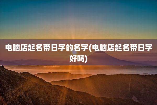 电脑店起名带日字的名字(电脑店起名带日字好吗)