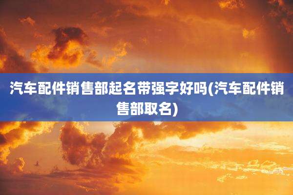 汽车配件销售部起名带强字好吗(汽车配件销售部取名)