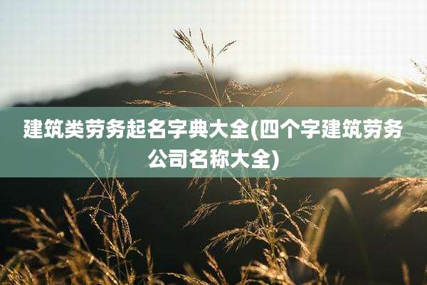 建筑类劳务起名字典大全(四个字建筑劳务公司名称大全)