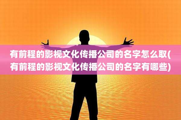 有前程的影视文化传播公司的名字怎么取(有前程的影视文化传播公司的名字有哪些)