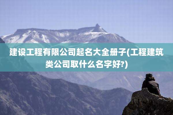 建设工程有限公司起名大全册子(工程建筑类公司取什么名字好?)