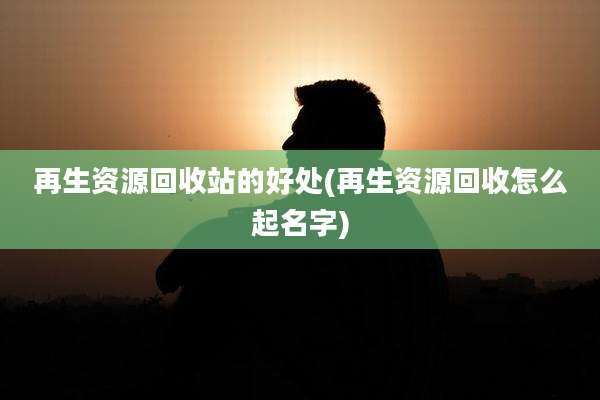 再生资源回收站的好处(再生资源回收怎么起名字)
