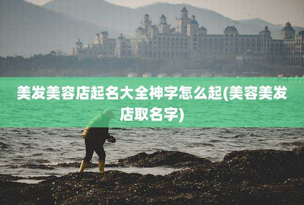 美发美容店起名大全神字怎么起(美容美发店取名字)