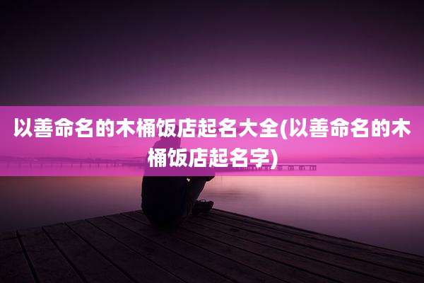 以善命名的木桶饭店起名大全(以善命名的木桶饭店起名字)