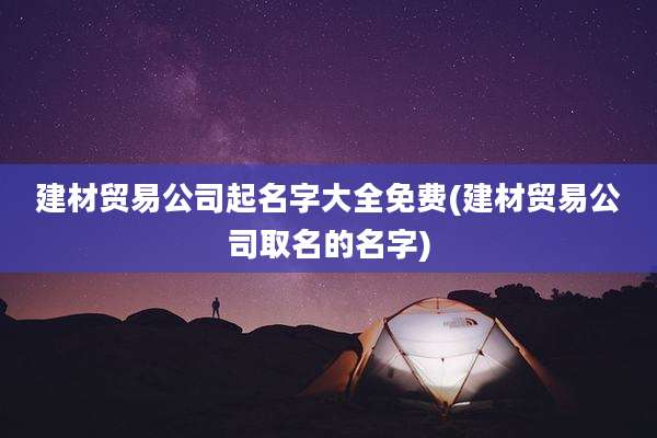 建材贸易公司起名字大全免费(建材贸易公司取名的名字)