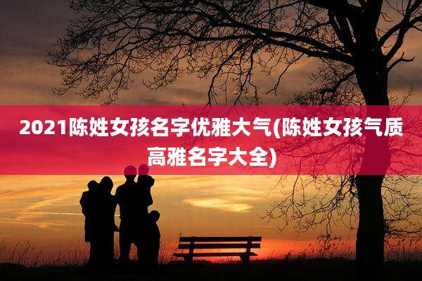 2021陈姓女孩名字优雅大气(陈姓女孩气质高雅名字大全)