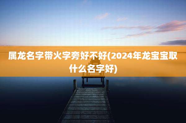 属龙名字带火字旁好不好(2024年龙宝宝取什么名字好)
