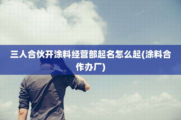 三人合伙开涂料经营部起名怎么起(涂料合作办厂)
