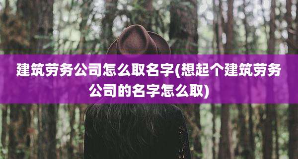 建筑劳务公司怎么取名字(想起个建筑劳务公司的名字怎么取)
