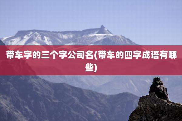 带车字的三个字公司名(带车的四字成语有哪些)