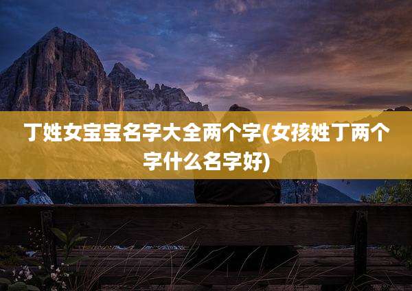 丁姓女宝宝名字大全两个字(女孩姓丁两个字什么名字好)