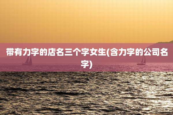 带有力字的店名三个字女生(含力字的公司名字)