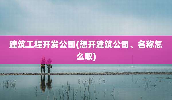 建筑工程开发公司(想开建筑公司、名称怎么取)