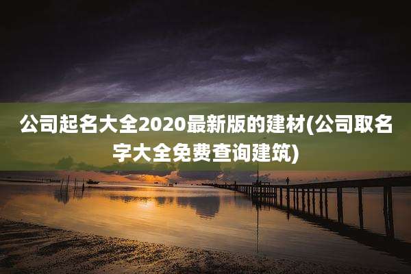 公司起名大全2020最新版的建材(公司取名字大全免费查询建筑)