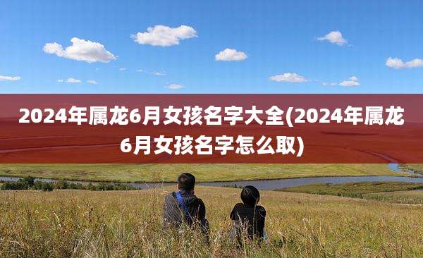 2024年属龙6月女孩名字大全(2024年属龙6月女孩名字怎么取)