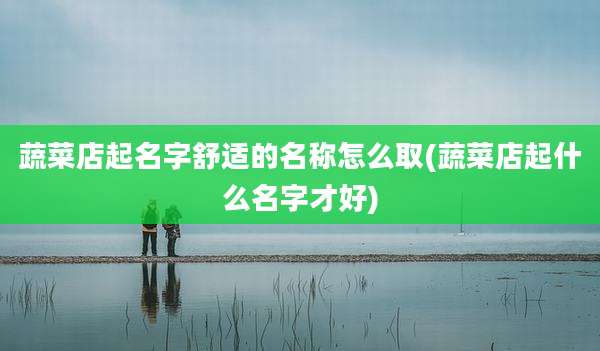 蔬菜店起名字舒适的名称怎么取(蔬菜店起什么名字才好)