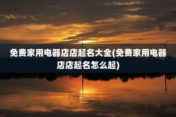 免费家用电器店店起名大全(免费家用电器店店起名怎么起)