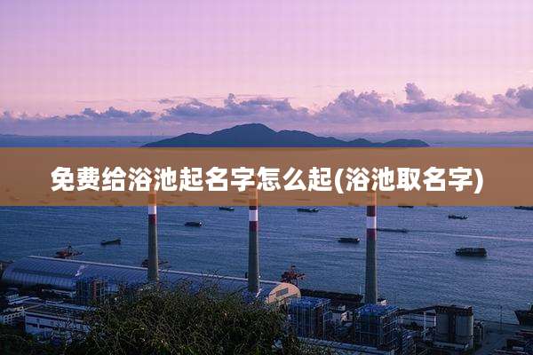 免费给浴池起名字怎么起(浴池取名字)