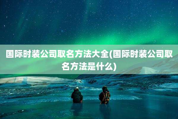 国际时装公司取名方法大全(国际时装公司取名方法是什么)