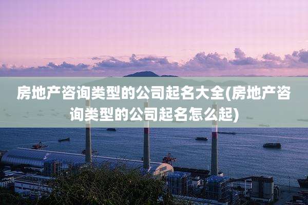 房地产咨询类型的公司起名大全(房地产咨询类型的公司起名怎么起)