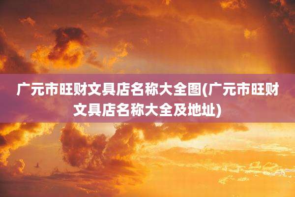 广元市旺财文具店名称大全图(广元市旺财文具店名称大全及地址)