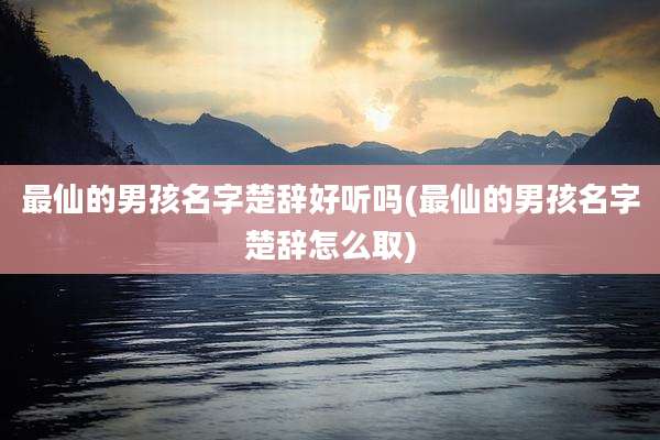 最仙的男孩名字楚辞好听吗(最仙的男孩名字楚辞怎么取)