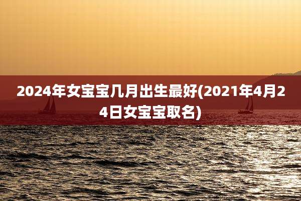 2024年女宝宝几月出生最好(2021年4月24日女宝宝取名)