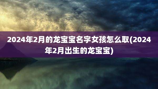 2024年2月的龙宝宝名字女孩怎么取(2024年2月出生的龙宝宝)