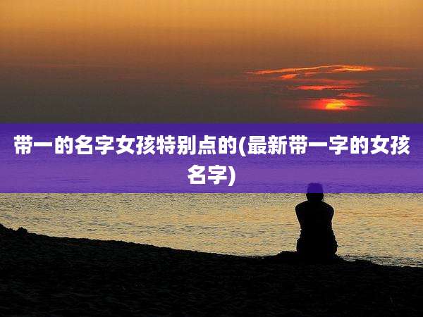 带一的名字女孩特别点的(最新带一字的女孩名字)