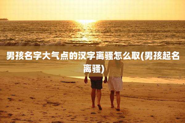 男孩名字大气点的汉字离骚怎么取(男孩起名 离骚)