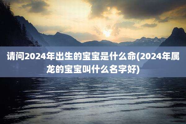 请问2024年出生的宝宝是什么命(2024年属龙的宝宝叫什么名字好)
