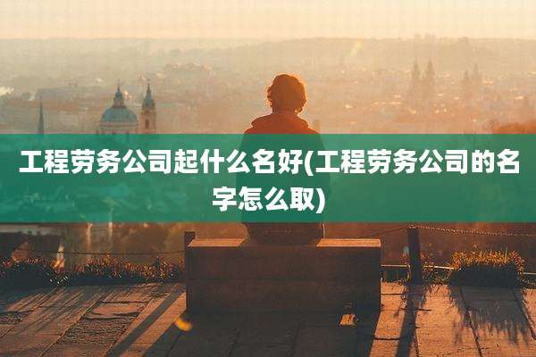 工程劳务公司起什么名好(工程劳务公司的名字怎么取)