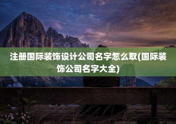 注册国际装饰设计公司名字怎么取(国际装饰公司名字大全)