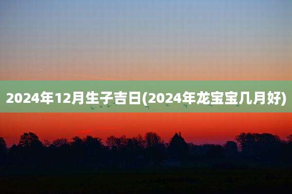 2024年12月生子吉日(2024年龙宝宝几月好)