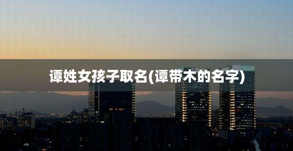 谭姓女孩子取名(谭带木的名字)