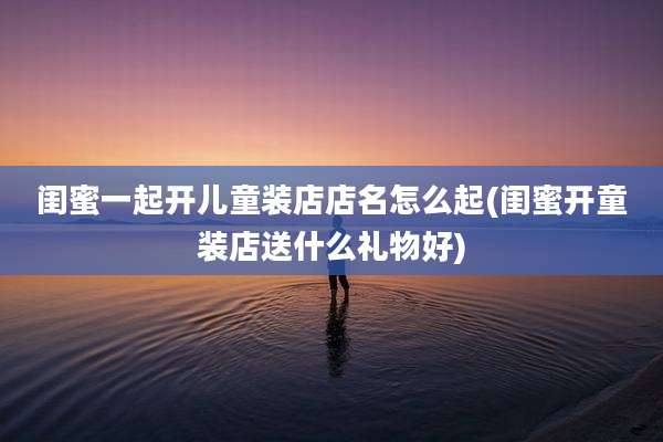 闺蜜一起开儿童装店店名怎么起(闺蜜开童装店送什么礼物好)