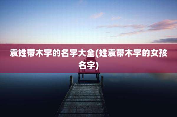 袁姓带木字的名字大全(姓袁带木字的女孩名字)