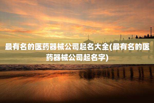 最有名的医药器械公司起名大全(最有名的医药器械公司起名字)