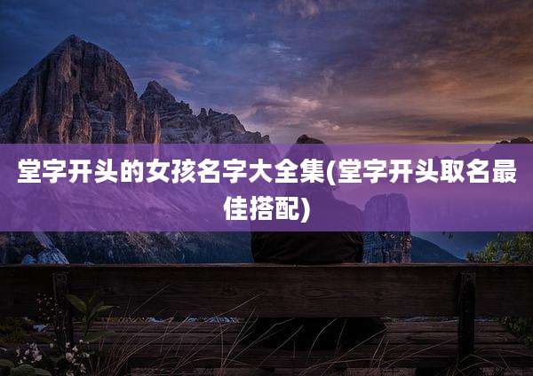 堂字开头的女孩名字大全集(堂字开头取名最佳搭配)