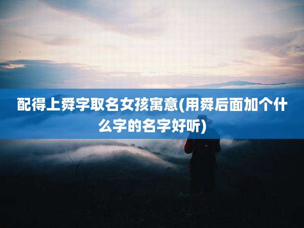 配得上舜字取名女孩寓意(用舜后面加个什么字的名字好听)