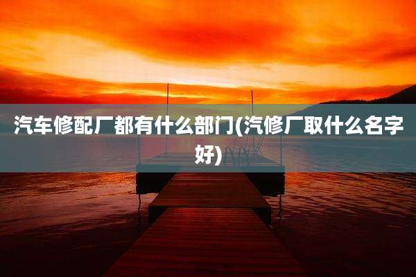 汽车修配厂都有什么部门(汽修厂取什么名字好)