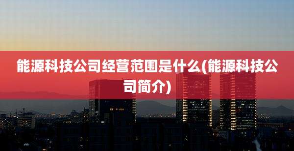 能源科技公司经营范围是什么(能源科技公司简介)