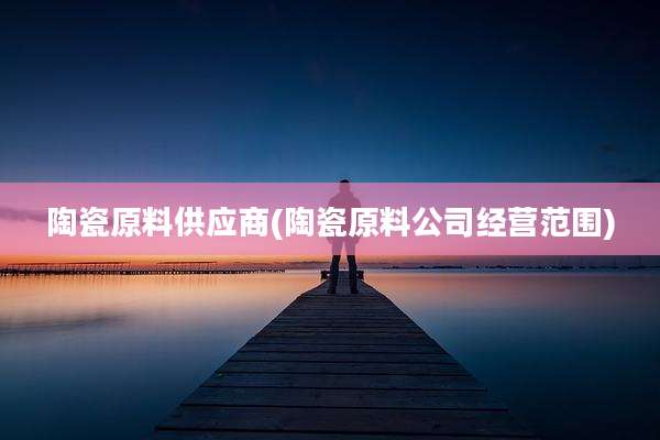 陶瓷原料供应商(陶瓷原料公司经营范围)