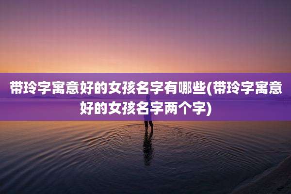 带玲字寓意好的女孩名字有哪些(带玲字寓意好的女孩名字两个字)